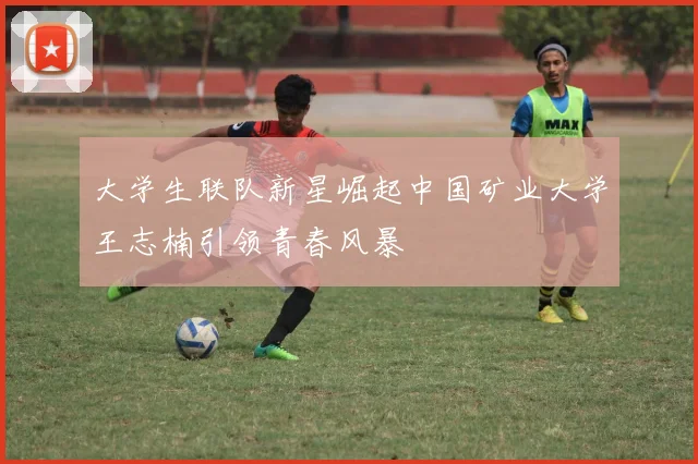大学生联队新星崛起中国矿业大学王志楠引领青春风暴